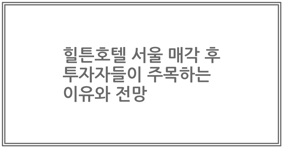 힐튼호텔 서울 매각 후 투자자들이 주목하는 이유와 전망